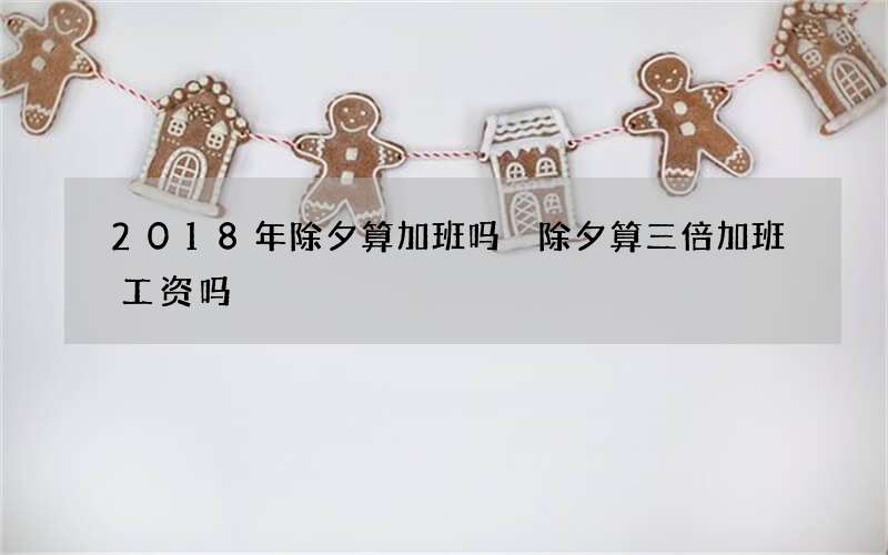 2018年除夕算加班吗 除夕算三倍加班工资吗